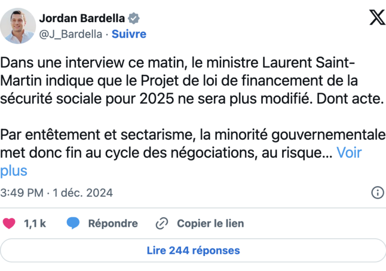 "Dans une interview ce matin, le ministre Laurent Saint-Martin indique que le Projet de loi de financement de la sécurité sociale pour 2025 ne sera plus modifié. Dont acte. Par entêtement et sectarisme, la minorité gouvernementale met donc fin au cycle des négociations, au risque de provoquer sa censure". - Jordan Bardella sur X ce dimanche 01/12/24, mettant fin à un espoir de compromis entre le gouvernement Barnier et le RN 